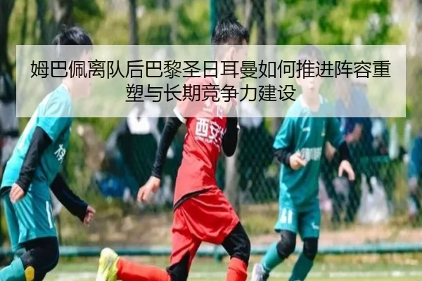 姆巴佩离队后巴黎圣日耳曼如何推进阵容重塑与长期竞争力建设