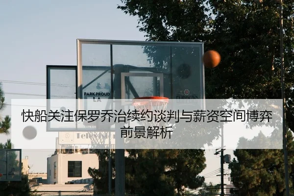 快船关注保罗乔治续约谈判与薪资空间博弈前景解析