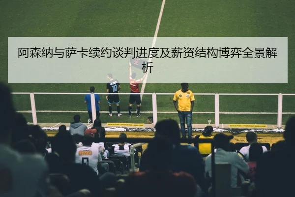 阿森纳与萨卡续约谈判进度及薪资结构博弈全景解析