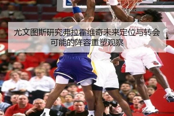 尤文图斯研究弗拉霍维奇未来定位与转会可能的阵容重塑观察
