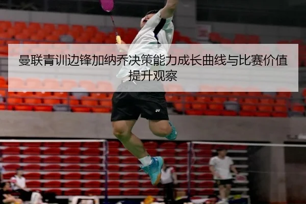 曼联青训边锋加纳乔决策能力成长曲线与比赛价值提升观察