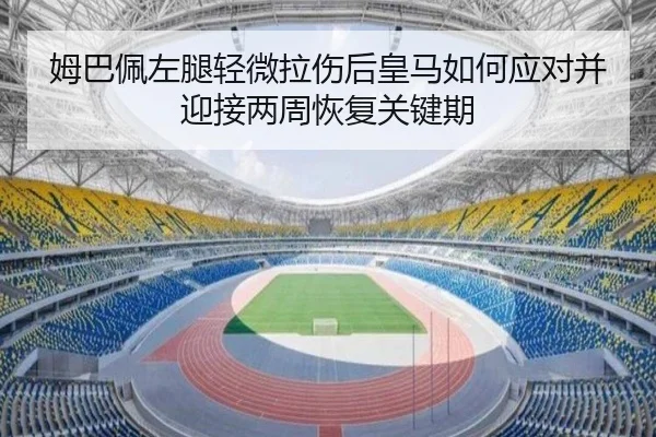 姆巴佩左腿轻微拉伤后皇马如何应对并迎接两周恢复关键期