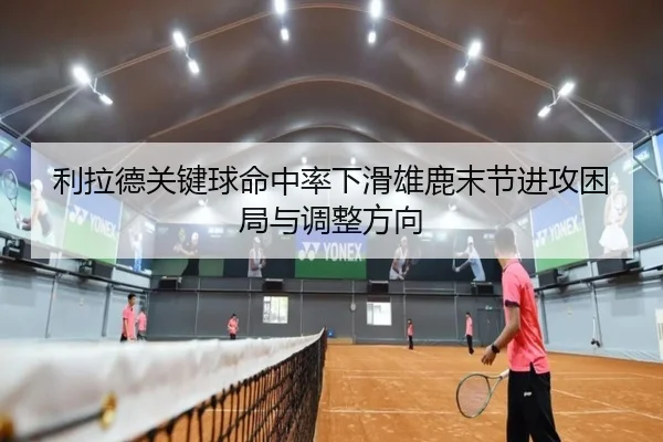 利拉德关键球命中率下滑雄鹿末节进攻困局与调整方向